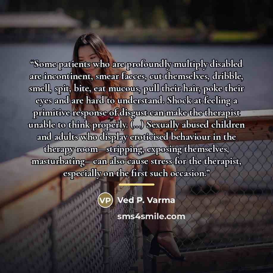 “Some patients who are profoundly multiply disabled are incontinent, smear faeces, cut themselves, dribble, smell, spit, bite, eat mucous, pull their hair, poke their eyes and are hard to understand. Shock at feeling a primitive response of disgust can make the therapist unable to think properly…” quote by Ved P. Varma
