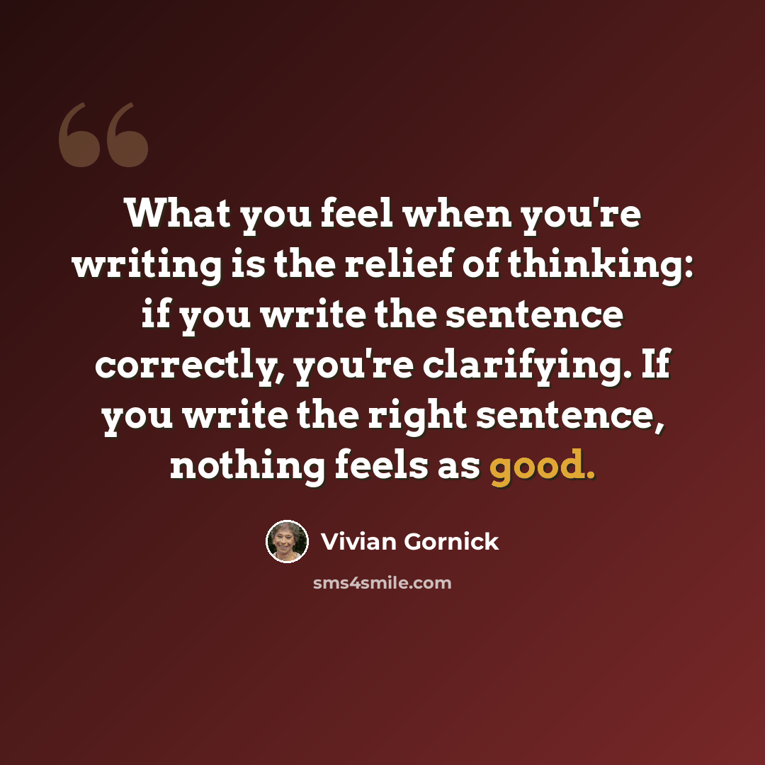 “What you feel when you're writing is the relief of thinking: if you write the sentence correctly, you're clarifying. If you write the right sentence, nothing feels as good.” quote by Vivian Gornick