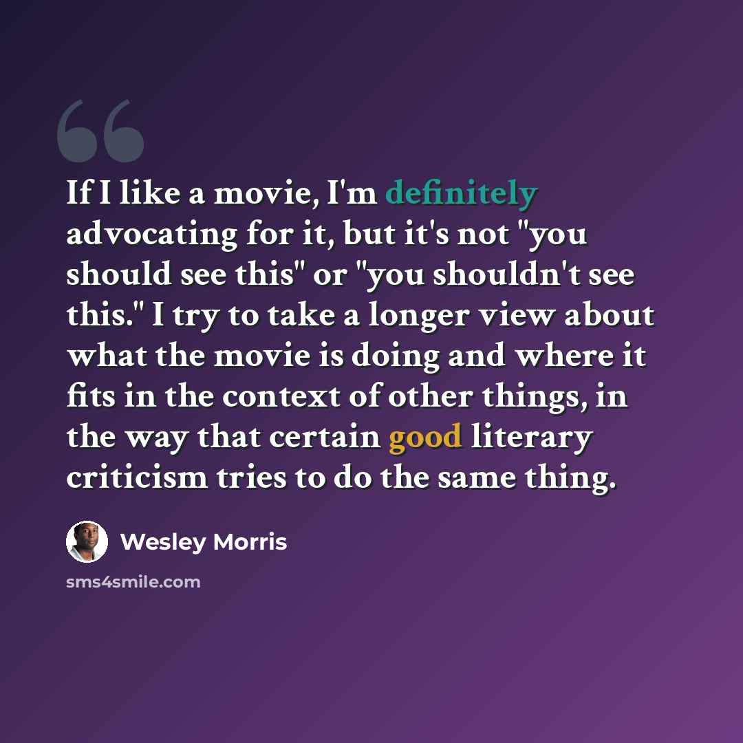 “If I like a movie, I'm definitely advocating for it, but it's not "you should see this" or "you shouldn't see this." I try to take a longer view about what the movie is doing and where it fits in the context of other things, in the way that certain good literary criticism tries to do the same thing.” quote by Wesley Morris