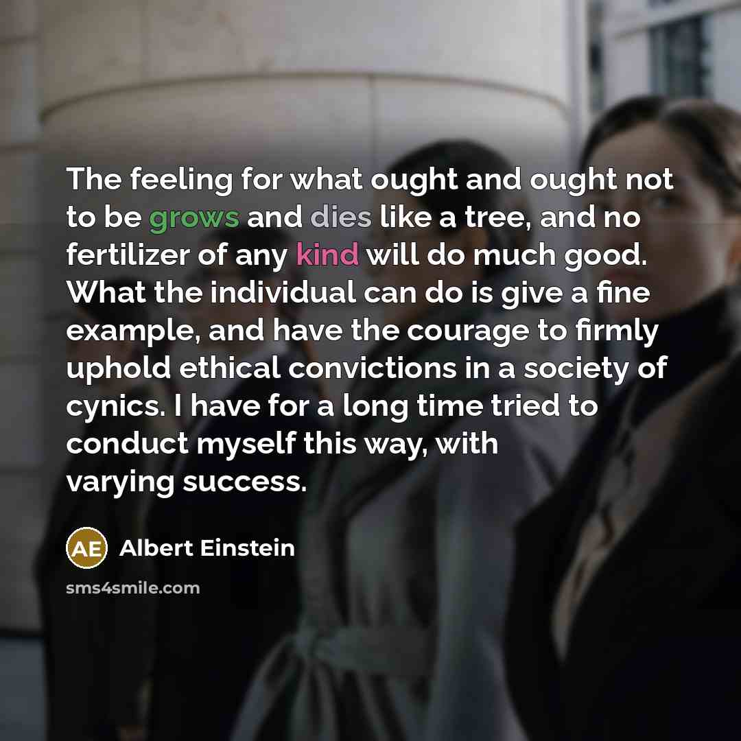“The feeling for what ought and ought not to be grows and dies like a tree, and no fertilizer of any kind will do much good. What the individual can do is give a fine example, and have the courage to firmly uphold ethical convictions in a society of cynics. I have for a long time tried to conduct…” quote by Albert Einstein