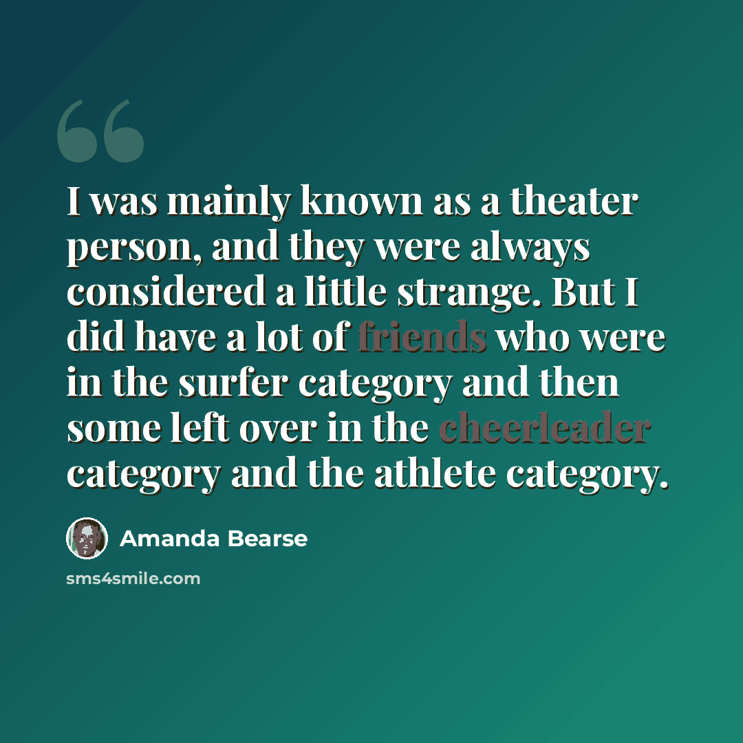 “I was mainly known as a theater person, and they were always considered a little strange. But I did have a lot of friends who were in the surfer category and then some left over in the cheerleader category and the athlete category.” quote by Amanda Bearse