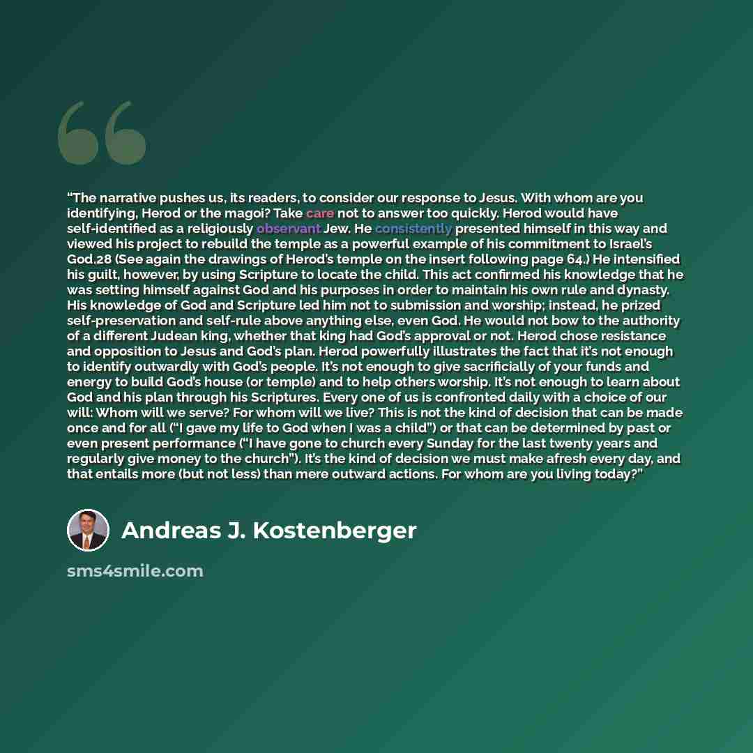 “The narrative pushes us, its readers, to consider our response to Jesus. With whom are you identifying, Herod or the magoi? Take care not to answer too quickly. Herod would have self-identified as a religiously observant Jew. He consistently presented himself in this way and viewed his project to…” quote by Andreas J. Kostenberger