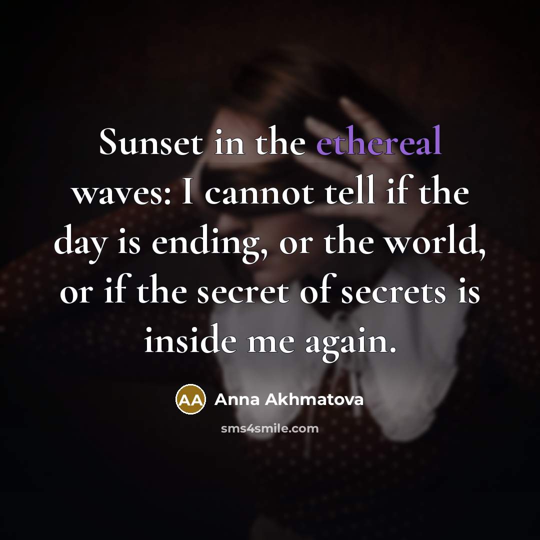 “Sunset in the ethereal waves: I cannot tell if the day is ending, or the world, or if the secret of secrets is inside me again.” quote by Anna Akhmatova