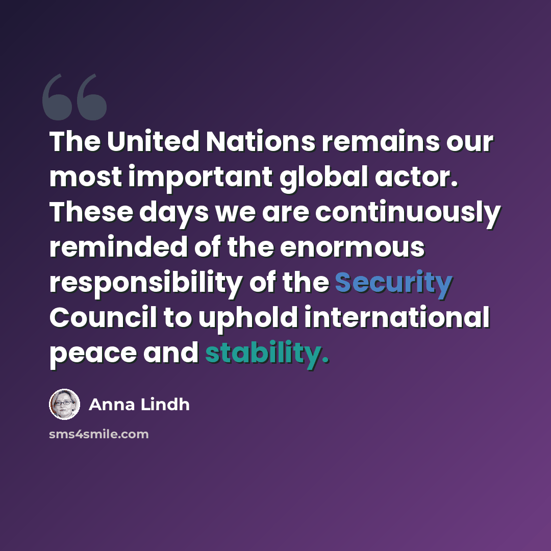 “The United Nations remains our most important global actor. These days we are continuously reminded of the enormous responsibility of the Security Council to uphold international peace and stability.” quote by Anna Lindh