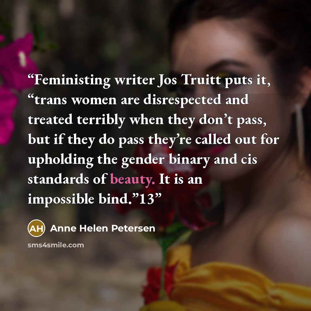 “Feministing writer Jos Truitt puts it, “trans women are disrespected and treated terribly when they don’t pass, but if they do pass they’re called out for upholding the gender binary and cis standards of beauty. It is an impossible bind.”13” quote by Anne Helen Petersen
