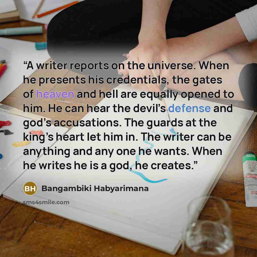 “A writer reports on the universe. When he presents his credentials, the gates of heaven and hell are equally opened to him. He can hear the devil’s defense and god’s accusations. The guards at the king’s heart let him in. The writer can be anything and any one he wants. When he writes he is a god…” quote by Bangambiki Habyarimana