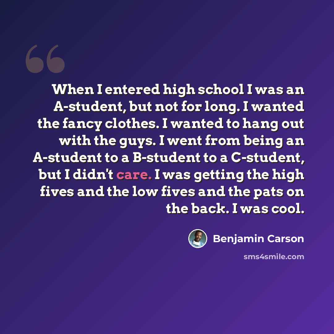 “When I entered high school I was an A-student, but not for long. I wanted the fancy clothes. I wanted to hang out with the guys. I went from being an A-student to a B-student to a C-student, but I didn't care. I was getting the high fives and the low fives and the pats on the back. I was cool.” quote by Benjamin Carson