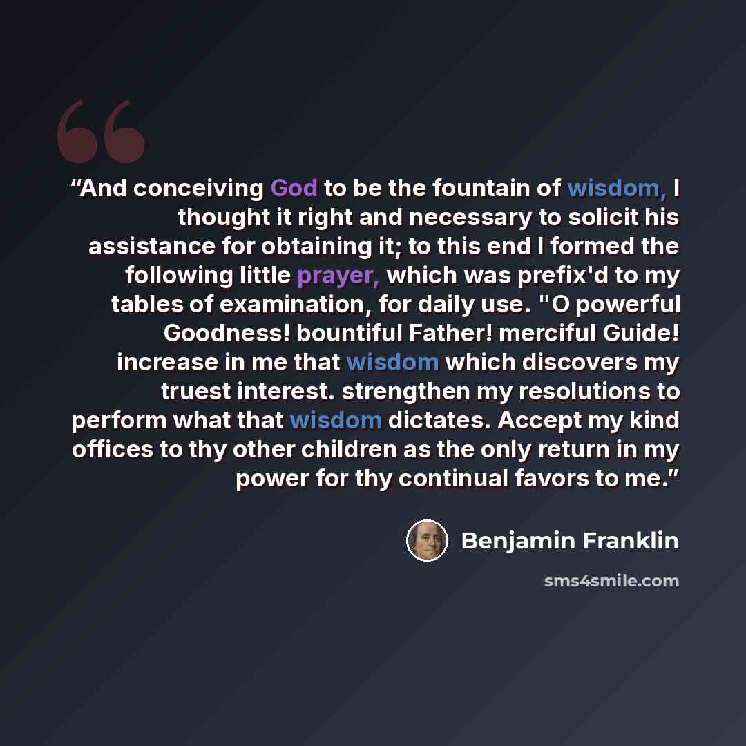 “And conceiving God to be the fountain of wisdom, I thought it right and necessary to solicit his assistance for obtaining it; to this end I formed the following little prayer, which was prefix'd to my tables of examination, for daily use. "O powerful Goodness! bountiful Father! merciful Guide!…” quote by Benjamin Franklin