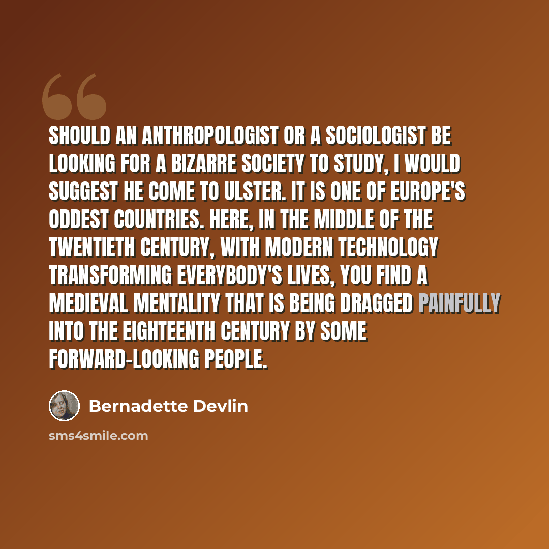 “Should an anthropologist or a sociologist be looking for a bizarre society to study, I would suggest he come to Ulster. It is one of Europe's oddest countries. Here, in the middle of the twentieth century, with modern technology transforming everybody's lives, you find a medieval mentality that is…” quote by Bernadette Devlin