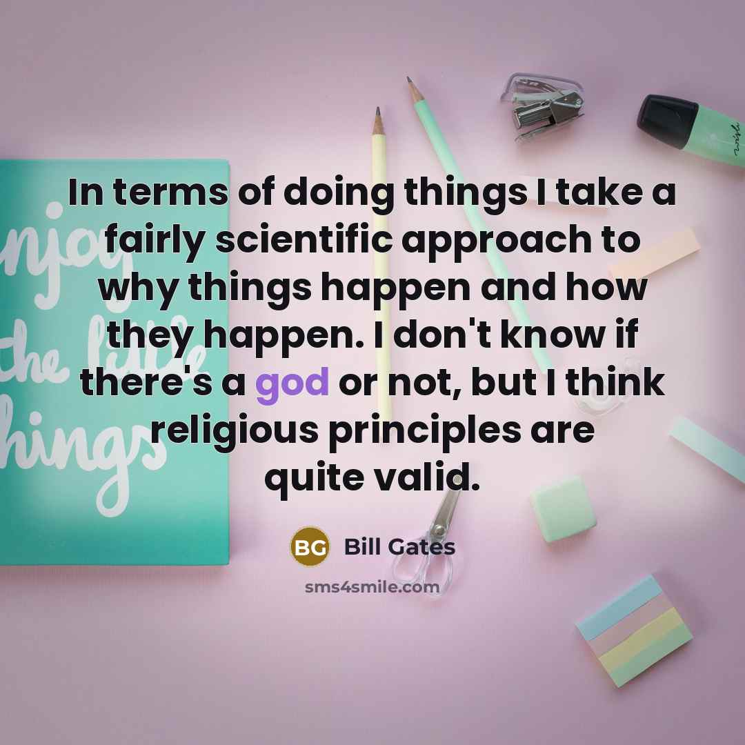“In terms of doing things I take a fairly scientific approach to why things happen and how they happen. I don't know if there's a god or not, but I think religious principles are quite valid.” quote by Bill Gates