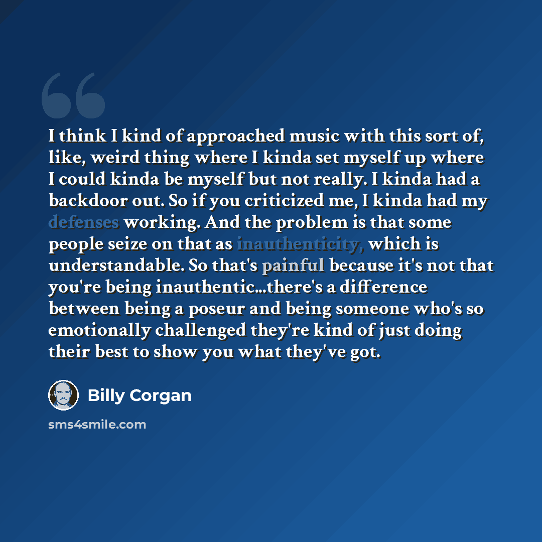 “I think I kind of approached music with this sort of, like, weird thing where I kinda set myself up where I could kinda be myself but not really. I kinda had a backdoor out. So if you criticized me, I kinda had my defenses working. And the problem is that some people seize on that as…” quote by Billy Corgan