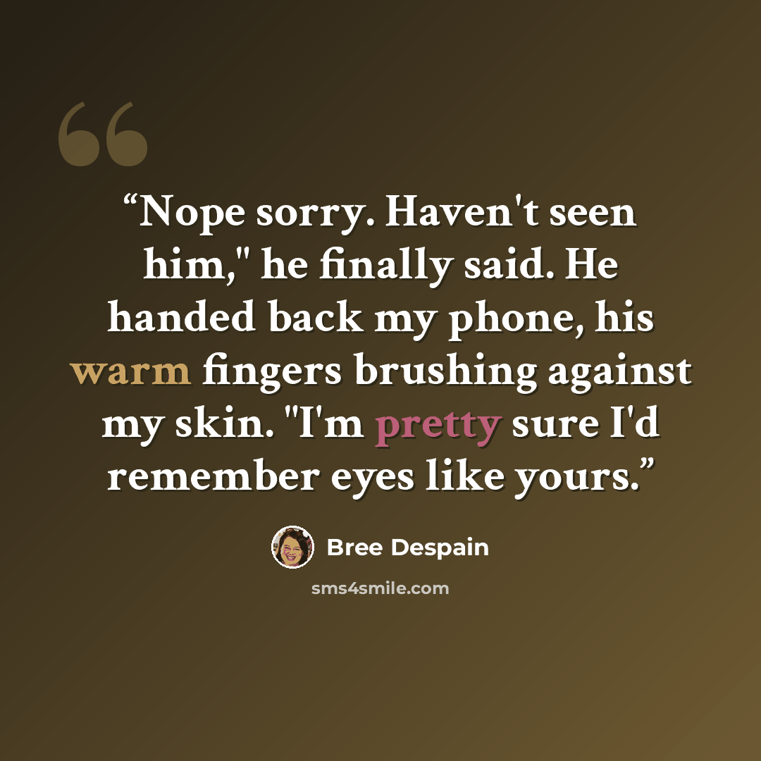 “Nope sorry. Haven't seen him," he finally said. He handed back my phone, his warm fingers brushing against my skin. "I'm pretty sure I'd remember eyes like yours.” quote by Bree Despain