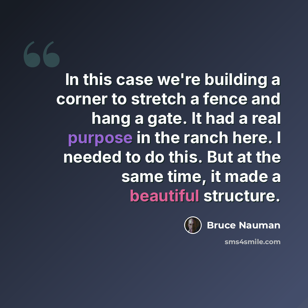 “In this case we're building a corner to stretch a fence and hang a gate. It had a real purpose in the ranch here. I needed to do this. But at the same time, it made a beautiful structure.” quote by Bruce Nauman