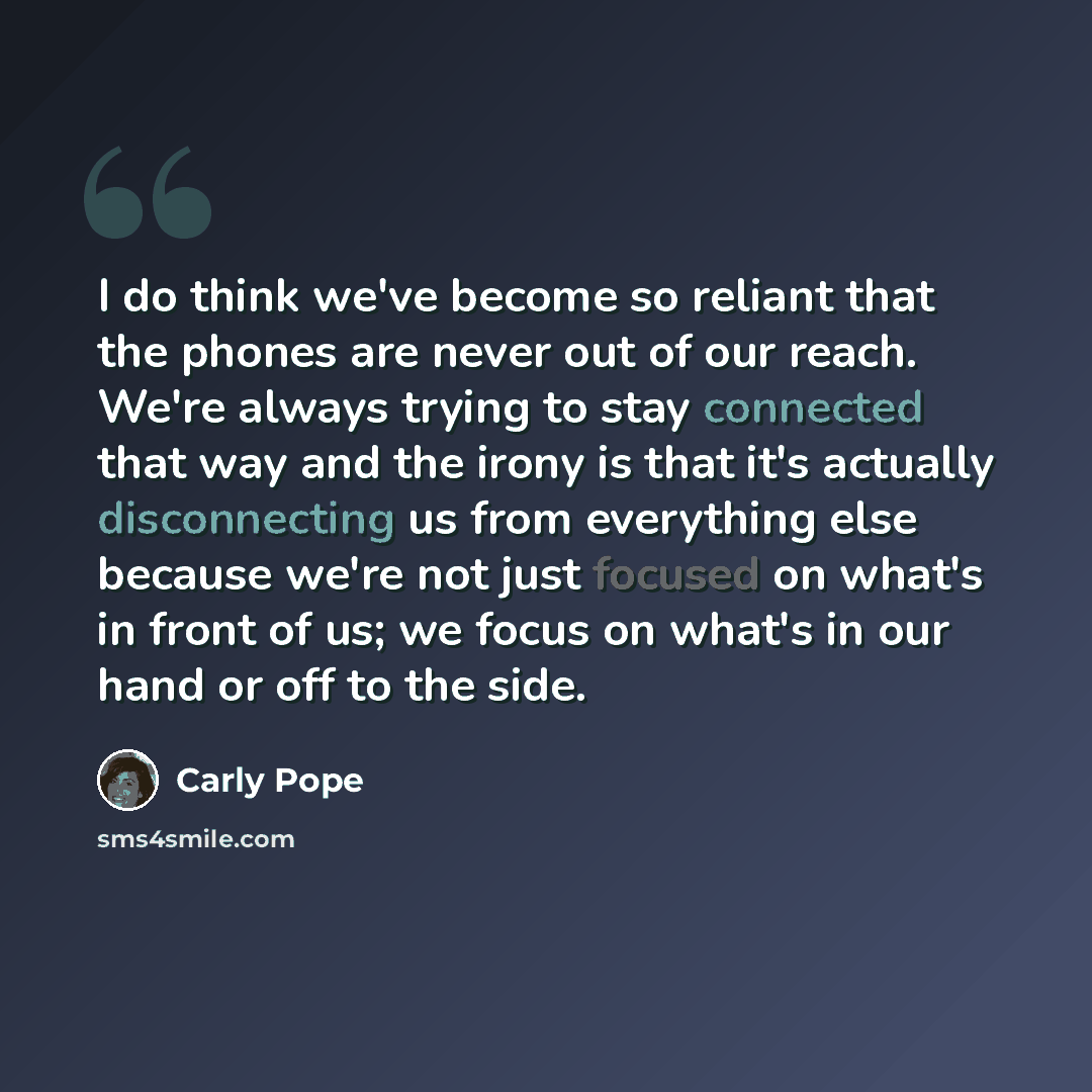 “I do think we've become so reliant that the phones are never out of our reach. We're always trying to stay connected that way and the irony is that it's actually disconnecting us from everything else because we're not just focused on what's in front of us; we focus on what's in our hand or off to…” quote by Carly Pope