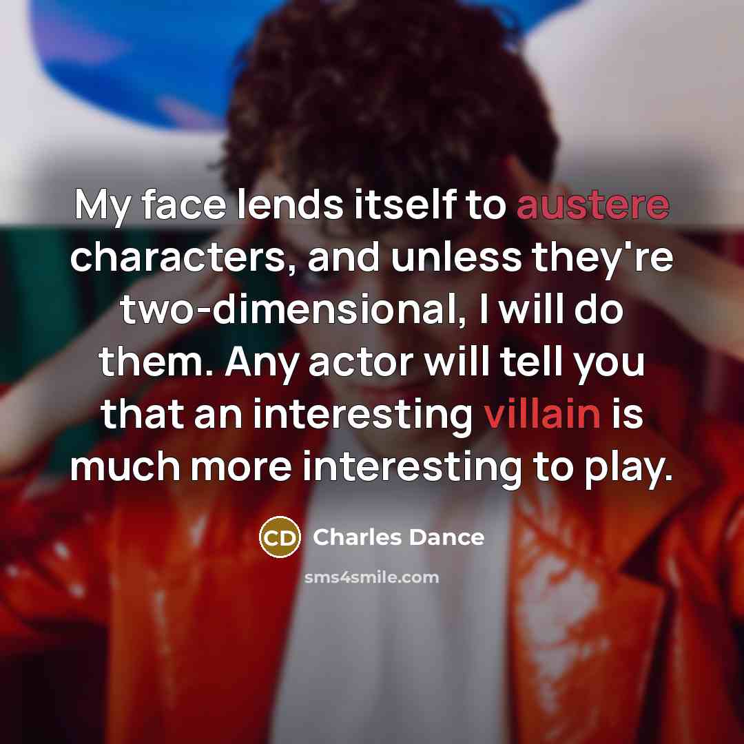 “My face lends itself to austere characters, and unless they're two-dimensional, I will do them. Any actor will tell you that an interesting villain is much more interesting to play.” quote by Charles Dance