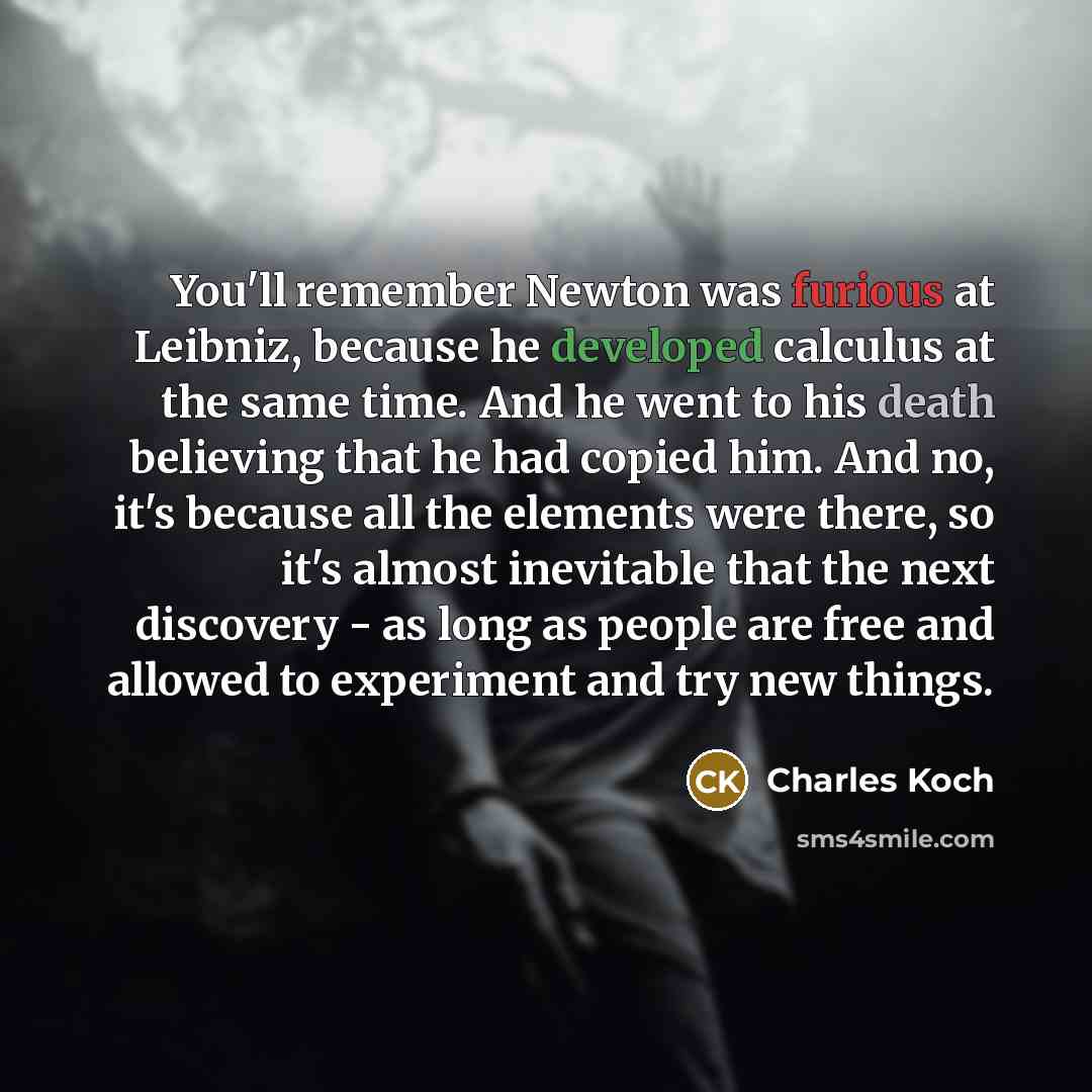 “You'll remember Newton was furious at Leibniz, because he developed calculus at the same time. And he went to his death believing that he had copied him. And no, it's because all the elements were there, so it's almost inevitable that the next discovery - as long as people are free and allowed to…” quote by Charles Koch