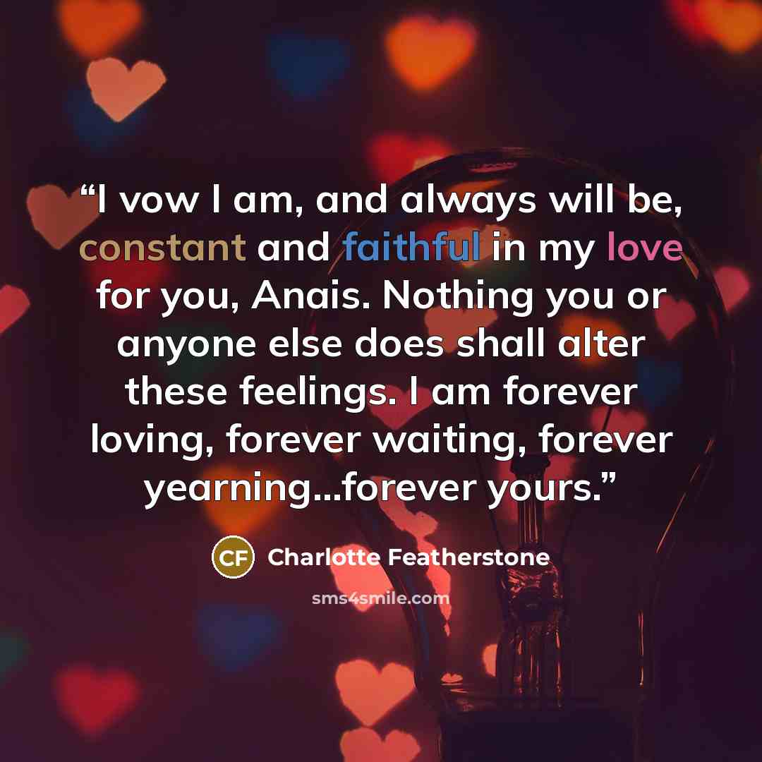 “I vow I am, and always will be, constant and faithful in my love for you, Anais. Nothing you or anyone else does shall alter these feelings. I am forever loving, forever waiting, forever yearning...forever yours.” quote by Charlotte Featherstone