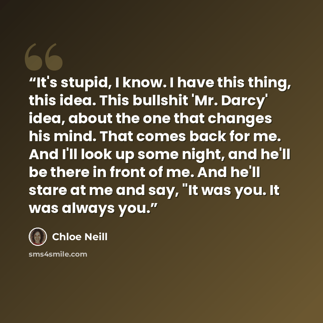 “It's stupid, I know. I have this thing, this idea. This bullshit 'Mr. Darcy' idea, about the one that changes his mind. That comes back for me. And I'll look up some night, and he'll be there in front of me. And he'll stare at me and say, "It was you. It was always you.” quote by Chloe Neill