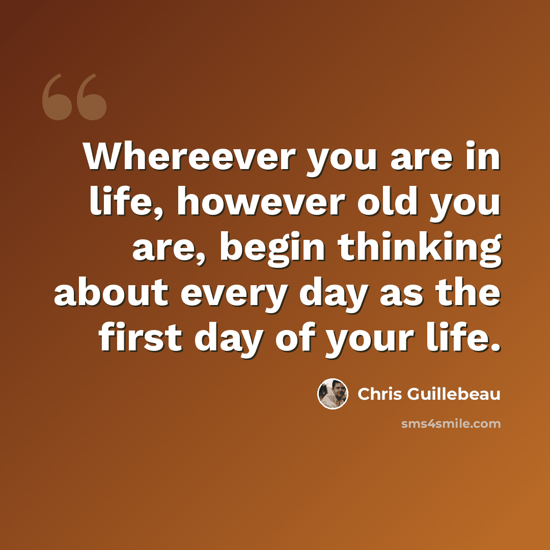 “Whereever you are in life, however old you are, begin thinking about every day as the first day of your life.” quote by Chris Guillebeau