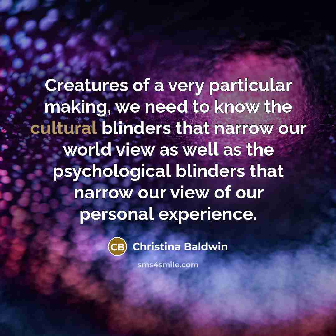“Creatures of a very particular making, we need to know the cultural blinders that narrow our world view as well as the psychological blinders that narrow our view of our personal experience.” quote by Christina Baldwin
