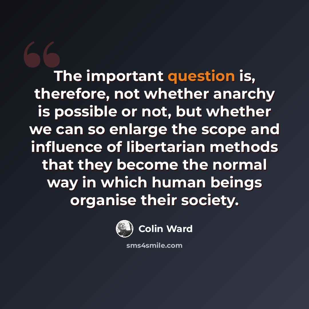 “The important question is, therefore, not whether anarchy is possible or not, but whether we can so enlarge the scope and influence of libertarian methods that they become the normal way in which human beings organise their society.” quote by Colin Ward