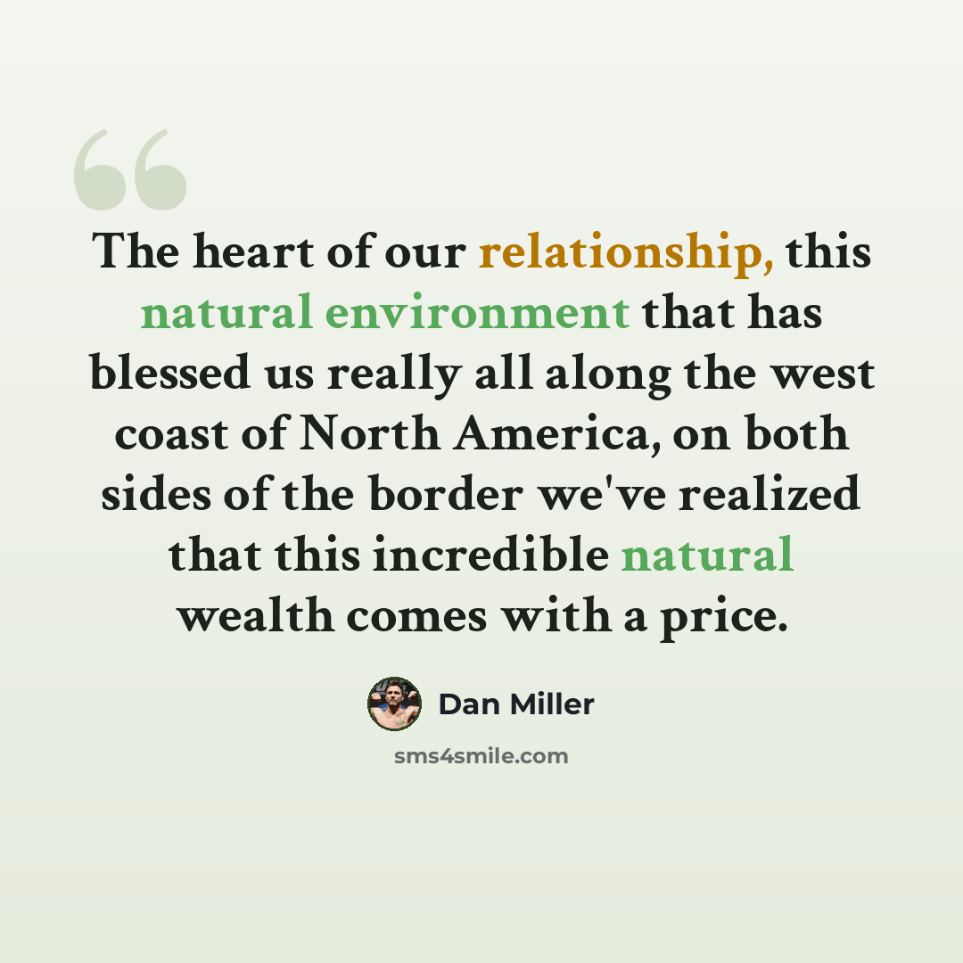 “The heart of our relationship, this natural environment that has blessed us really all along the west coast of North America, on both sides of the border we've realized that this incredible natural wealth comes with a price.” quote by Dan Miller