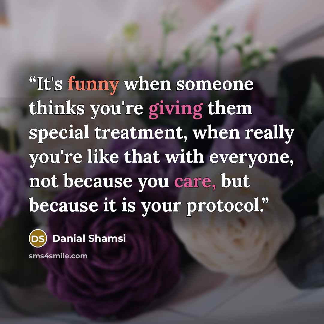 “It's funny when someone thinks you're giving them special treatment, when really you're like that with everyone, not because you care, but because it is your protocol.” quote by Danial Shamsi