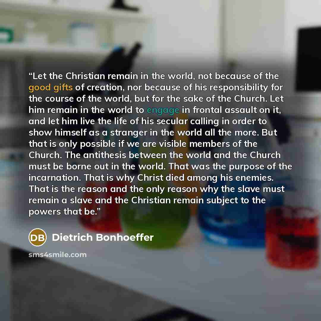“Let the Christian remain in the world, not because of the good gifts of creation, nor because of his responsibility for the course of the world, but for the sake of the Church. Let him remain in the world to engage in frontal assault on it, and let him live the life of his secular calling in order…” quote by Dietrich Bonhoeffer