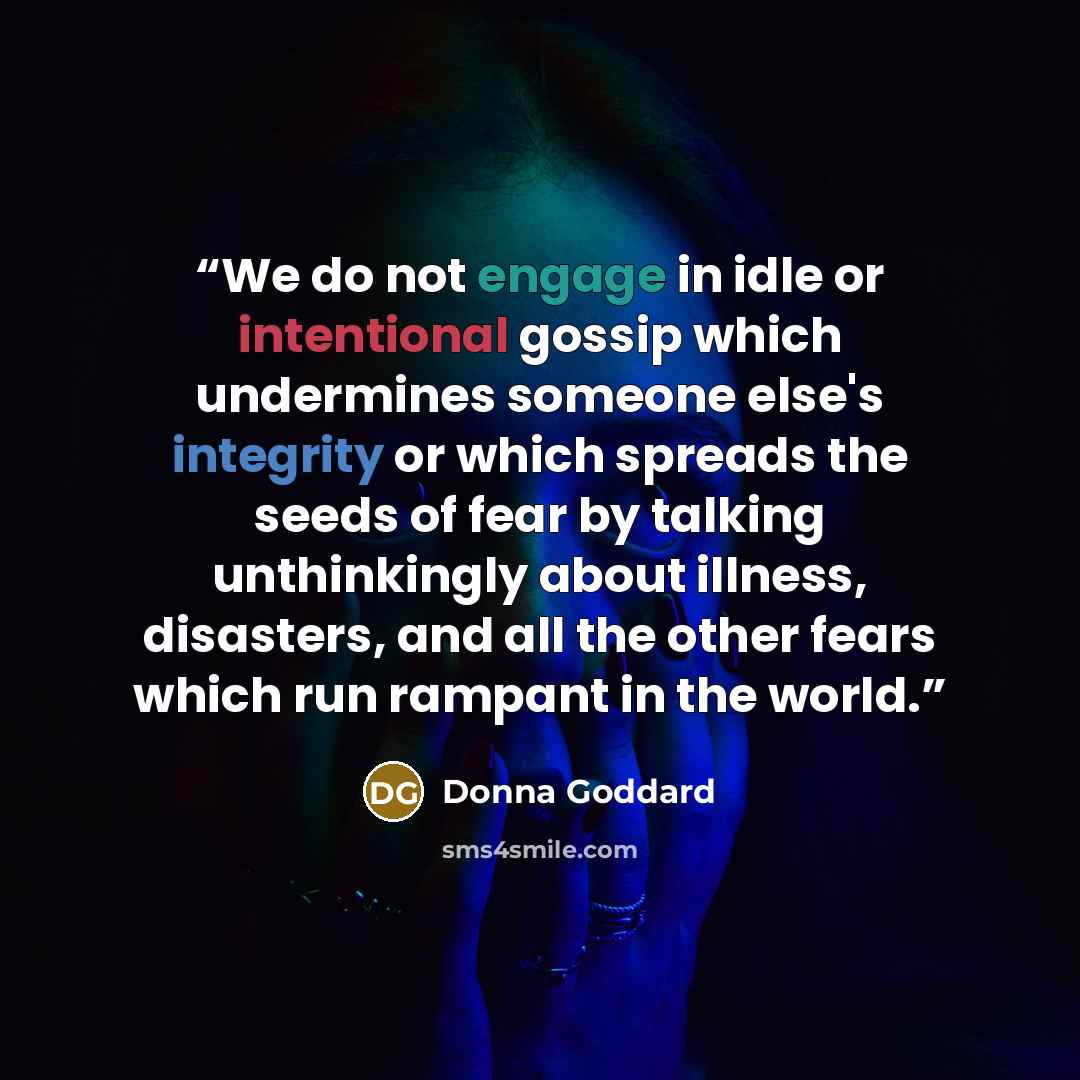“We do not engage in idle or intentional gossip which undermines someone else's integrity or which spreads the seeds of fear by talking unthinkingly about illness, disasters, and all the other fears which run rampant in the world.” quote by Donna Goddard