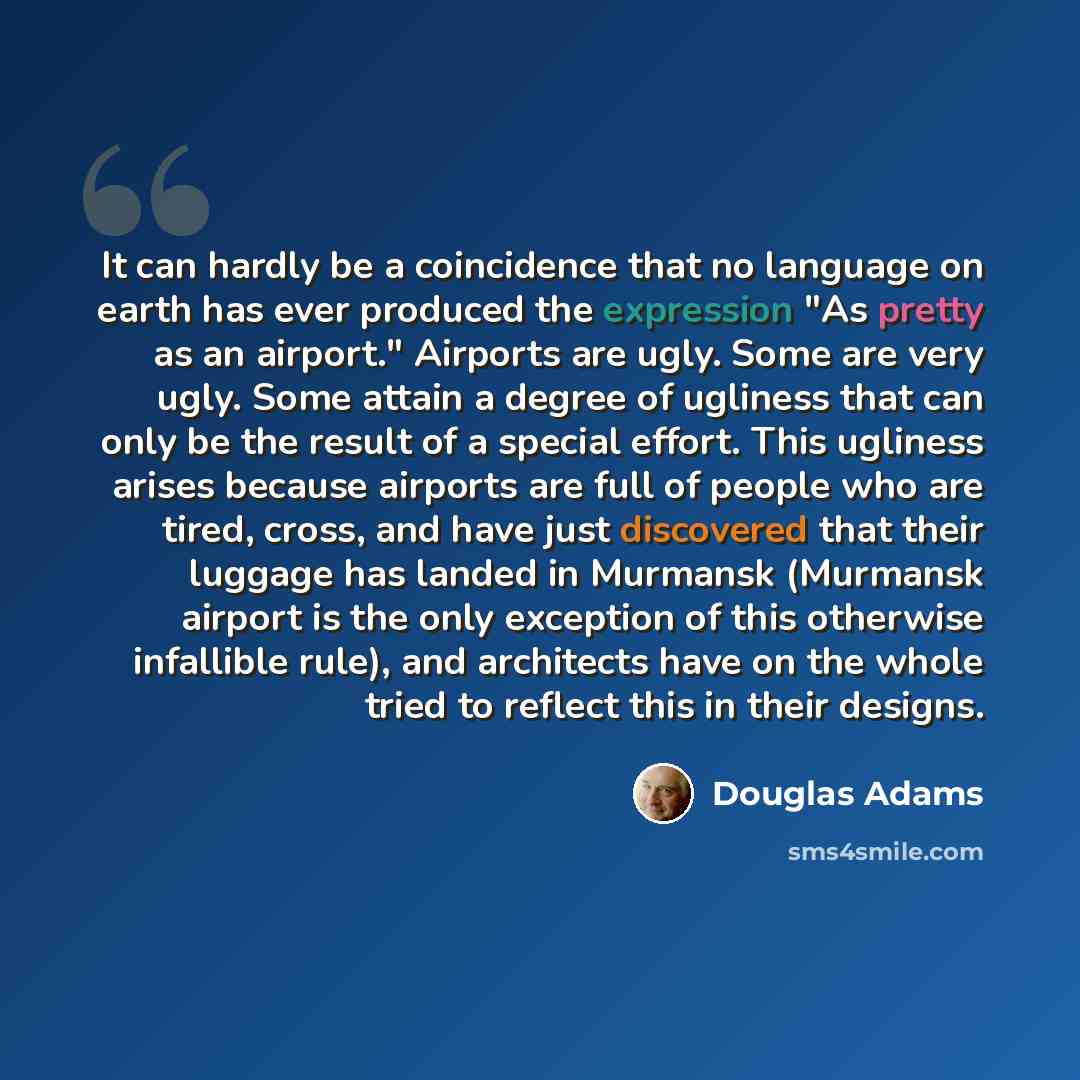 “It can hardly be a coincidence that no language on earth has ever produced the expression "As pretty as an airport." Airports are ugly. Some are very ugly. Some attain a degree of ugliness that can only be the result of a special effort. This ugliness arises because airports are full of people who…” quote by Douglas Adams