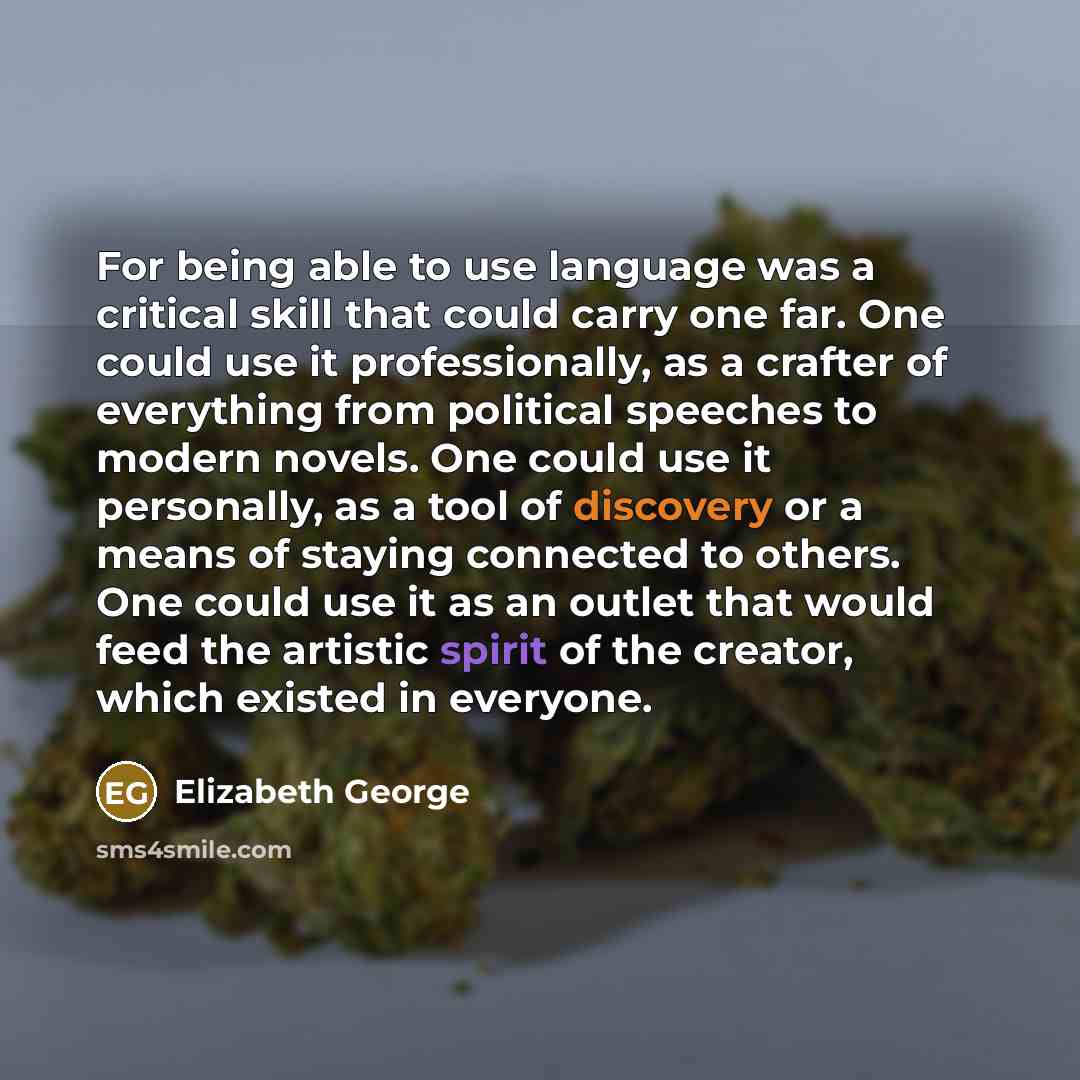 “For being able to use language was a critical skill that could carry one far. One could use it professionally, as a crafter of everything from political speeches to modern novels. One could use it personally, as a tool of discovery or a means of staying connected to others. One could use it as an…” quote by Elizabeth George