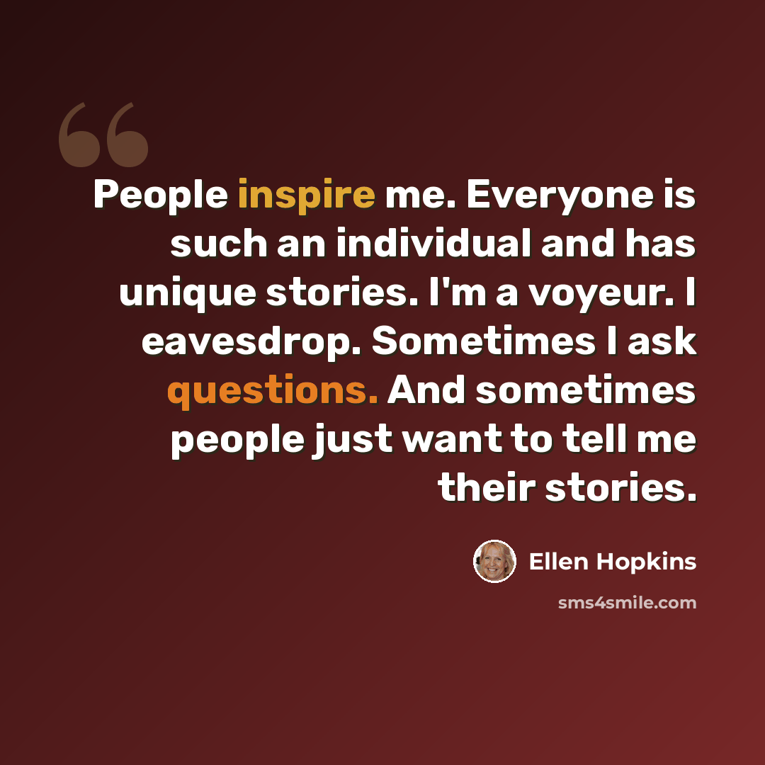 “People inspire me. Everyone is such an individual and has unique stories. I'm a voyeur. I eavesdrop. Sometimes I ask questions. And sometimes people just want to tell me their stories.” quote by Ellen Hopkins