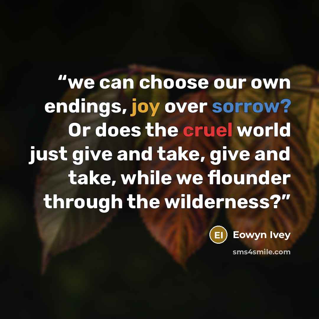 “we can choose our own endings, joy over sorrow? Or does the cruel world just give and take, give and take, while we flounder through the wilderness?” quote by Eowyn Ivey