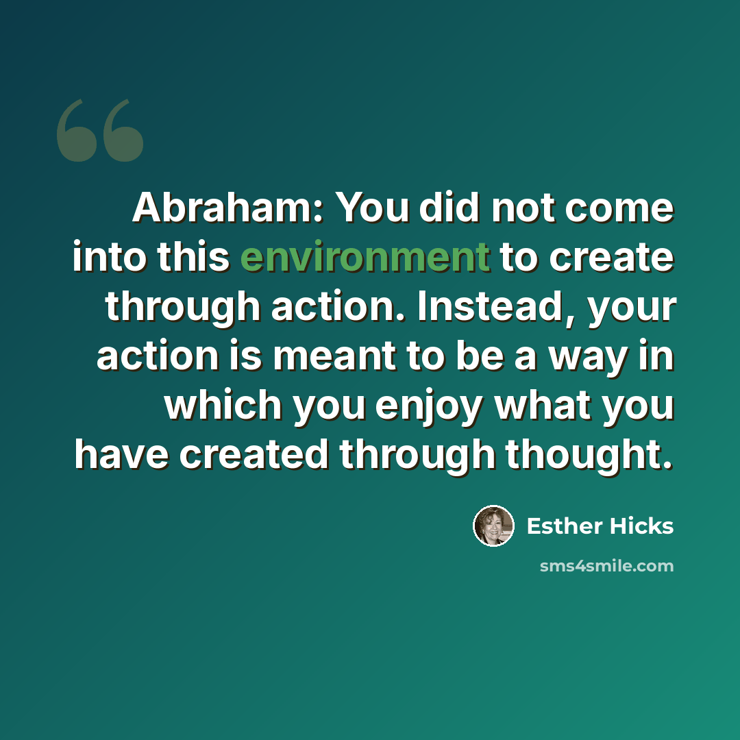 “Abraham: You did not come into this environment to create through action. Instead, your action is meant to be a way in which you enjoy what you have created through thought.” quote by Esther Hicks