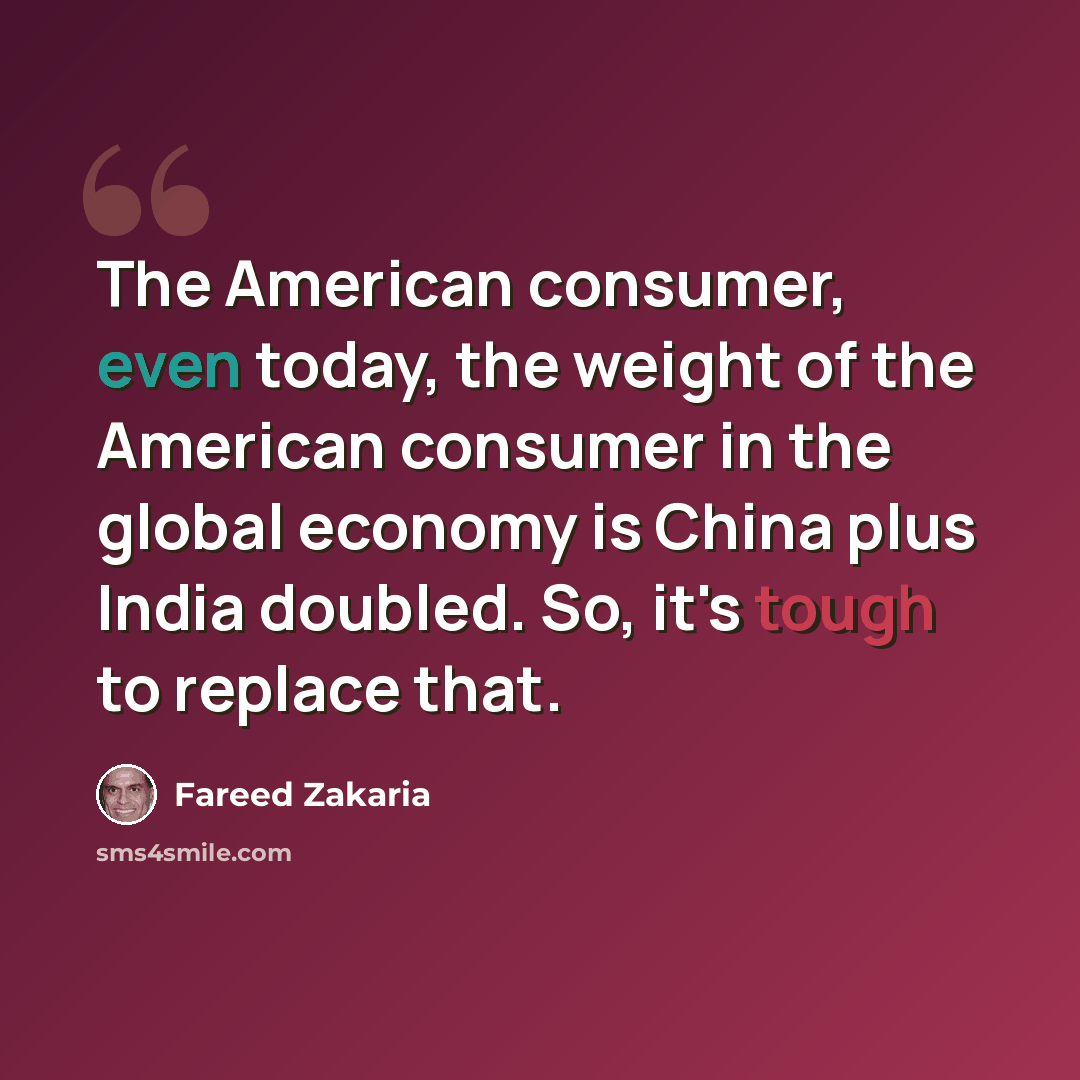 “The American consumer, even today, the weight of the American consumer in the global economy is China plus India doubled. So, it's tough to replace that.” quote by Fareed Zakaria