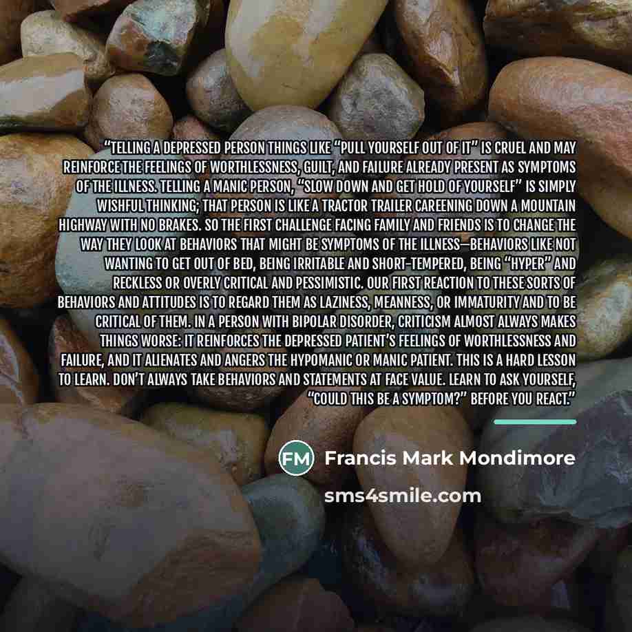 “Telling a depressed person things like “Pull yourself out of it” is cruel and may reinforce the feelings of worthlessness, guilt, and failure already present as symptoms of the illness. Telling a manic person, “Slow down and get hold of yourself” is simply wishful thinking; that person is like a…” quote by Francis Mark Mondimore