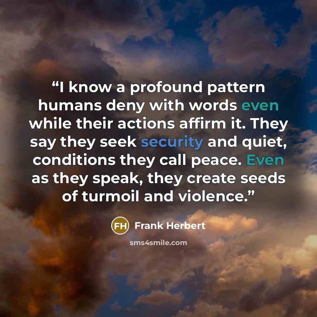 “I know a profound pattern humans deny with words even while their actions affirm it. They say they seek security and quiet, conditions they call peace. Even as they speak, they create seeds of turmoil and violence.” quote by Frank Herbert