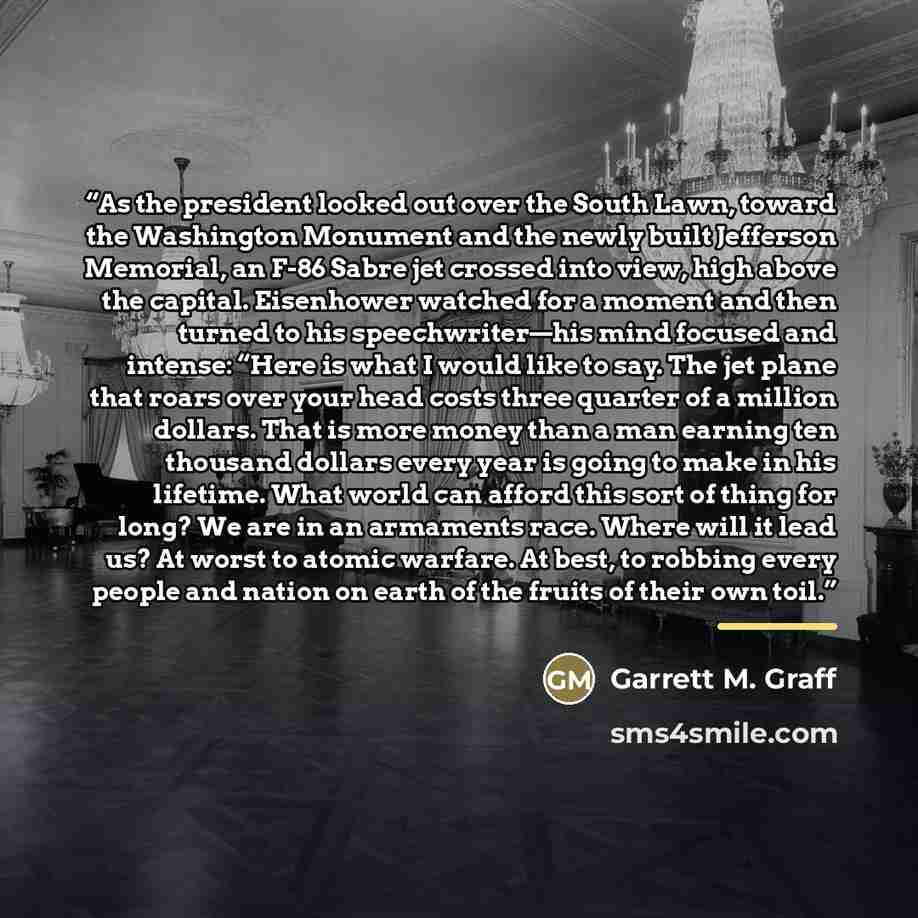 “As the president looked out over the South Lawn, toward the Washington Monument and the newly built Jefferson Memorial, an F-86 Sabre jet crossed into view, high above the capital. Eisenhower watched for a moment and then turned to his speechwriter—his mind focused and intense: “Here is what I…” quote by Garrett M. Graff