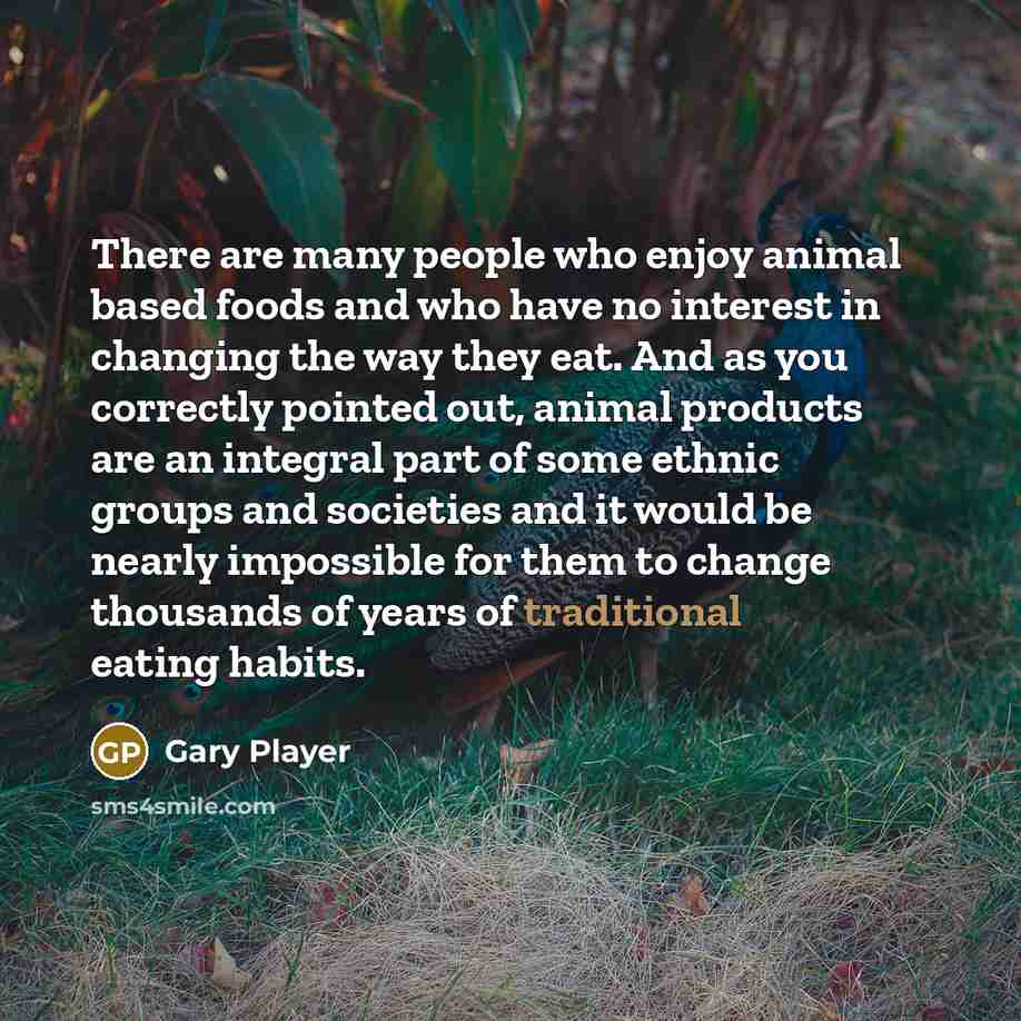 “There are many people who enjoy animal based foods and who have no interest in changing the way they eat. And as you correctly pointed out, animal products are an integral part of some ethnic groups and societies and it would be nearly impossible for them to change thousands of years of…” quote by Gary Player