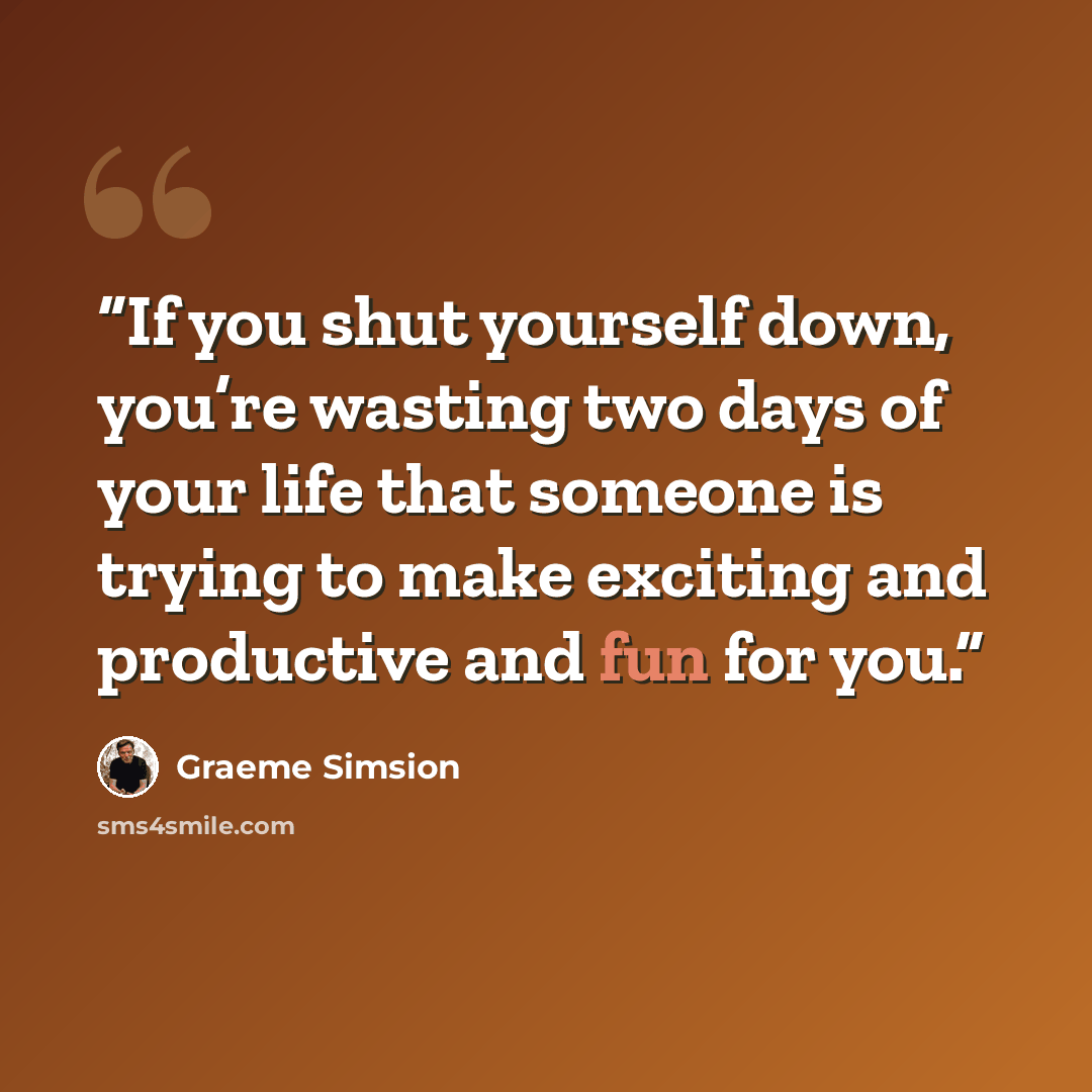 “If you shut yourself down, you’re wasting two days of your life that someone is trying to make exciting and productive and fun for you.” quote by Graeme Simsion