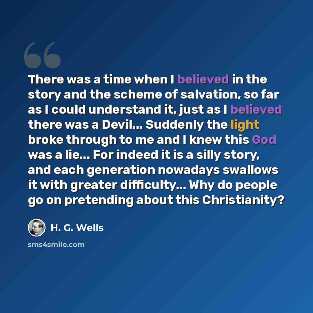“There was a time when I believed in the story and the scheme of salvation, so far as I could understand it, just as I believed there was a Devil... Suddenly the light broke through to me and I knew this God was a lie... For indeed it is a silly story, and each generation nowadays swallows it with…” quote by H. G. Wells