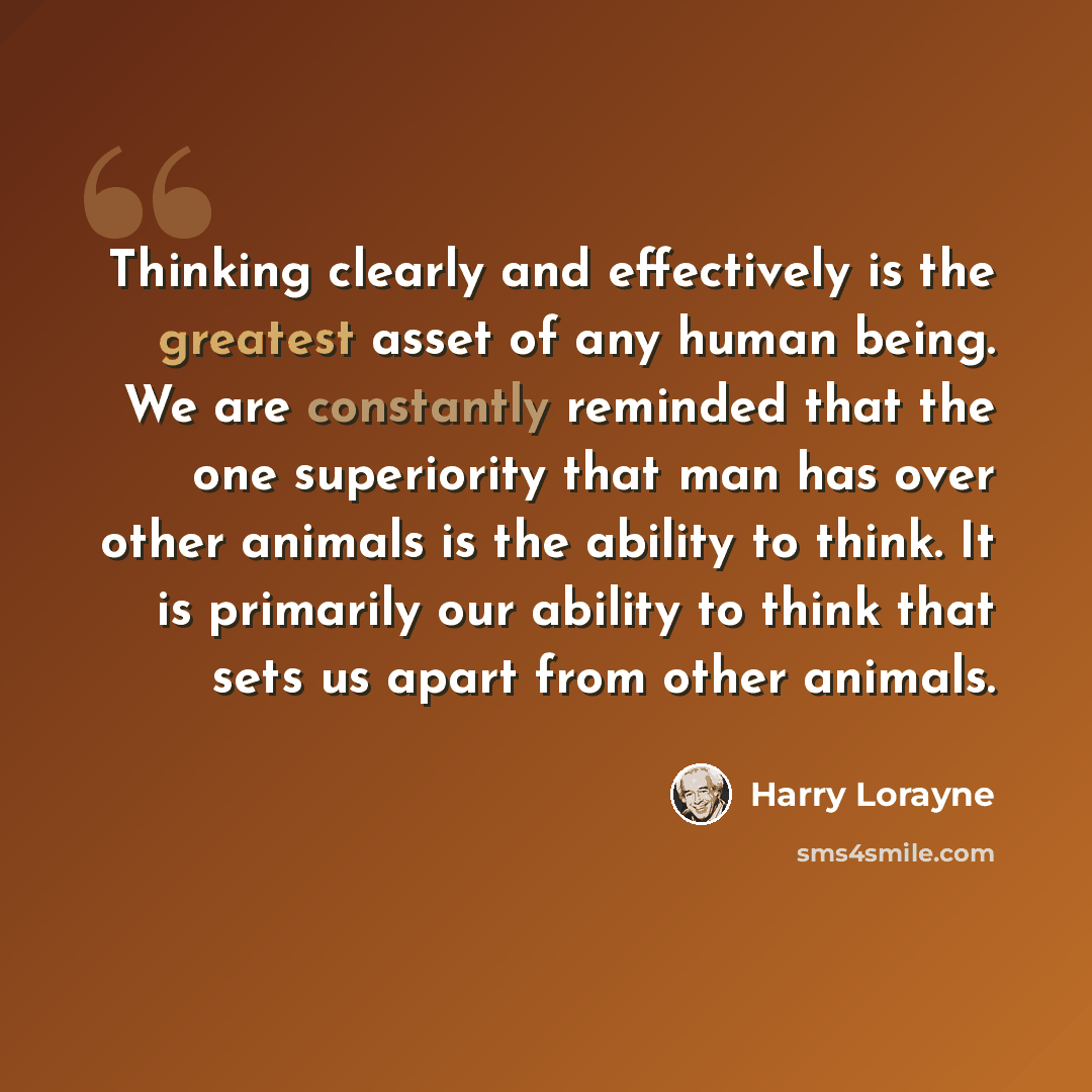 “Thinking clearly and effectively is the greatest asset of any human being. We are constantly reminded that the one superiority that man has over other animals is the ability to think. It is primarily our ability to think that sets us apart from other animals.” quote by Harry Lorayne