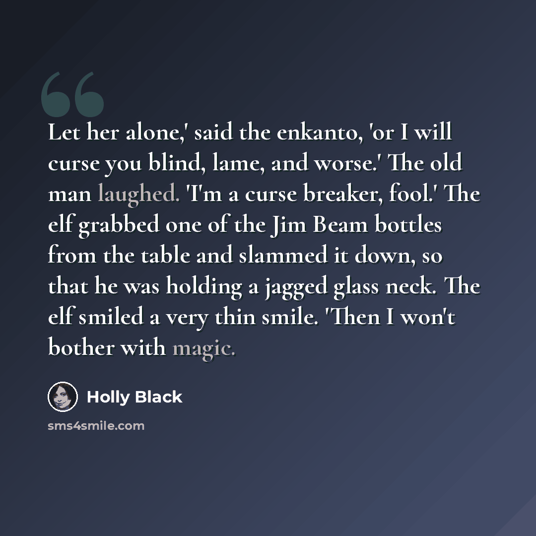“Let her alone,' said the enkanto, 'or I will curse you blind, lame, and worse.' The old man laughed. 'I'm a curse breaker, fool.' The elf grabbed one of the Jim Beam bottles from the table and slammed it down, so that he was holding a jagged glass neck. The elf smiled a very thin smile. 'Then I…” quote by Holly Black