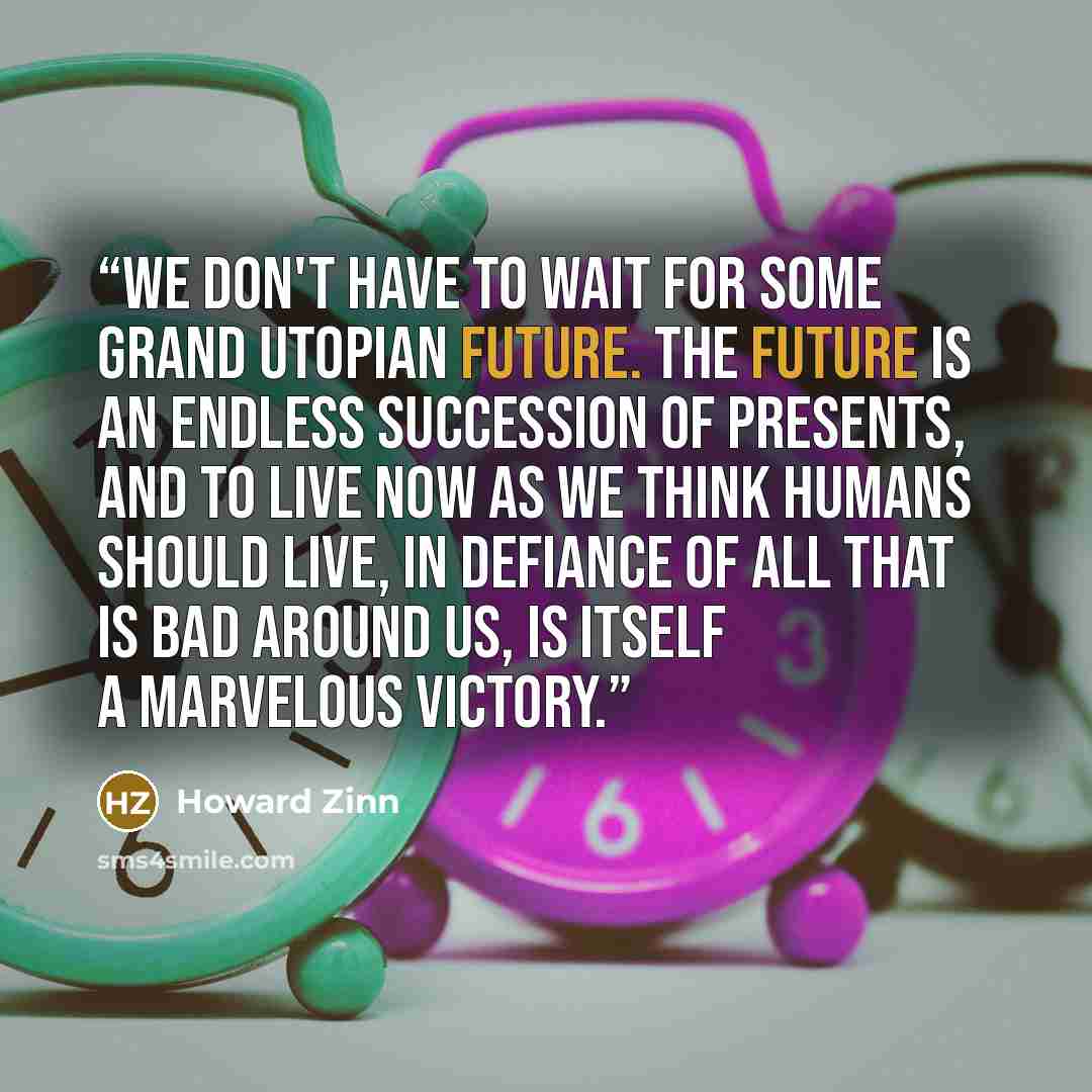 “We don't have to wait for some grand utopian future. The future is an endless succession of presents, and to live now as we think humans should live, in defiance of all that is bad around us, is itself a marvelous victory.” quote by Howard Zinn