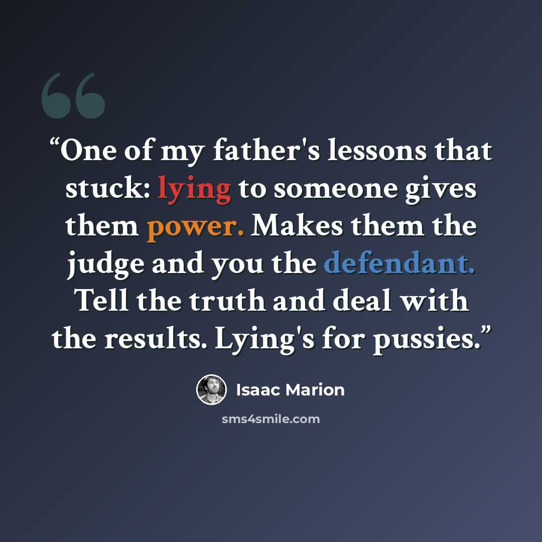 “One of my father's lessons that stuck: lying to someone gives them power. Makes them the judge and you the defendant. Tell the truth and deal with the results. Lying's for pussies.” quote by Isaac Marion