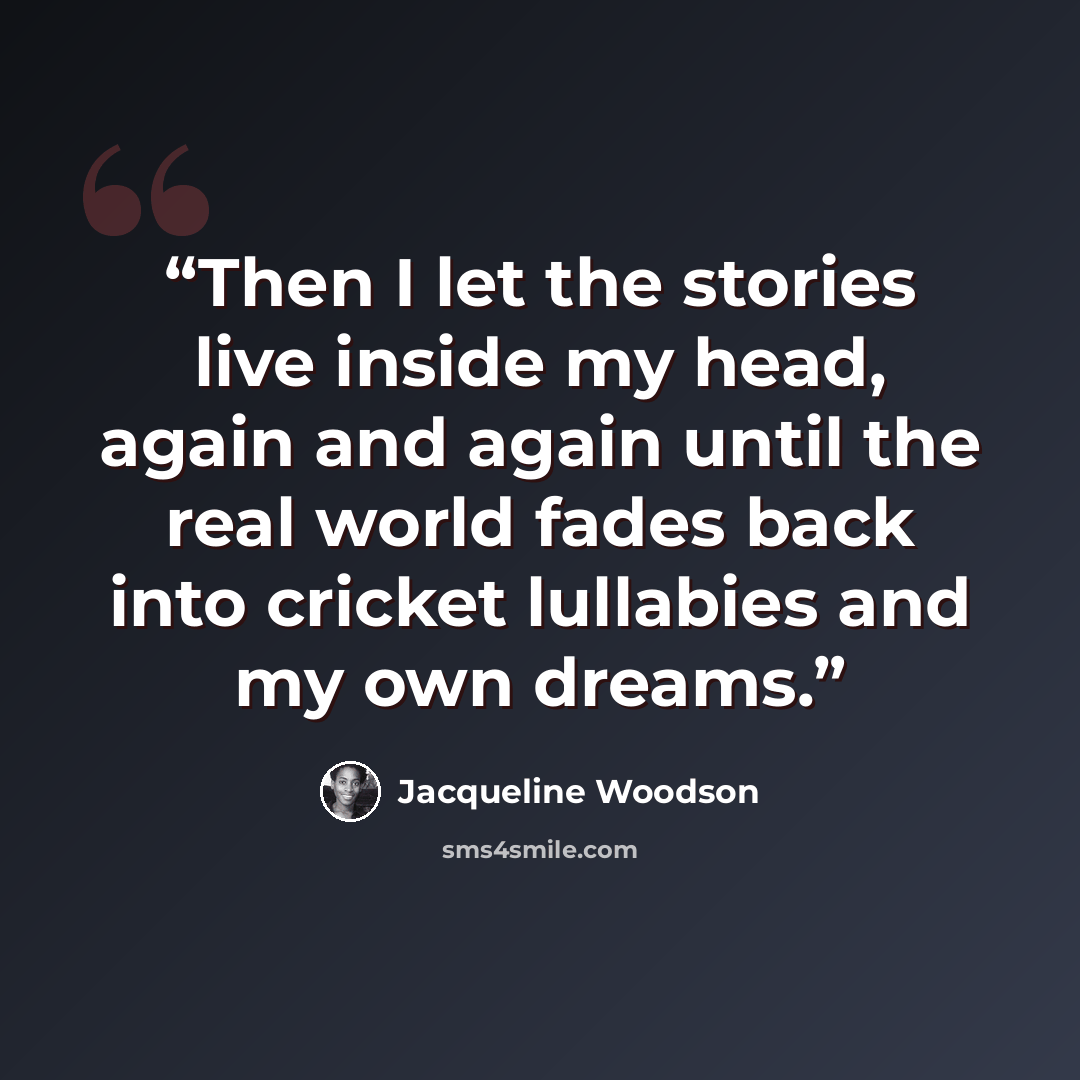 “Then I let the stories live inside my head, again and again until the real world fades back into cricket lullabies and my own dreams.” quote by Jacqueline Woodson