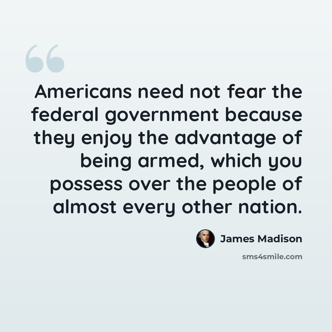 “Americans need not fear the federal government because they enjoy the advantage of being armed, which you possess over the people of almost every other nation.” quote by James Madison