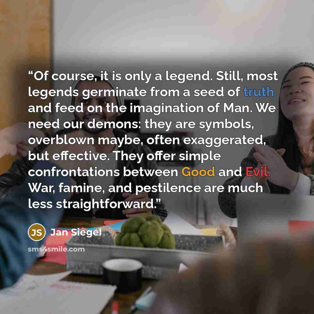 “Of course, it is only a legend. Still, most legends germinate from a seed of truth and feed on the imagination of Man. We need our demons: they are symbols, overblown maybe, often exaggerated, but effective. They offer simple confrontations between Good and Evil. War, famine, and pestilence are…” quote by Jan Siegel
