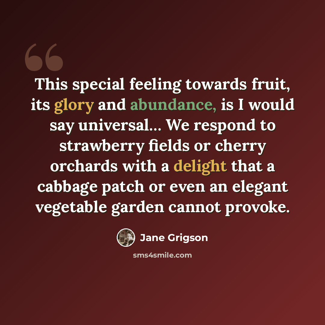 “This special feeling towards fruit, its glory and abundance, is I would say universal… We respond to strawberry fields or cherry orchards with a delight that a cabbage patch or even an elegant vegetable garden cannot provoke.” quote by Jane Grigson