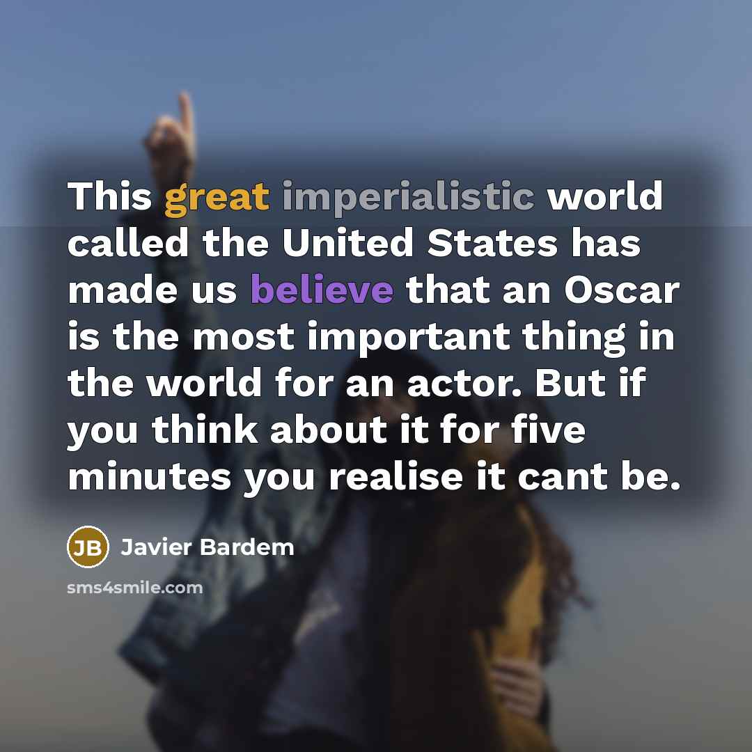 “This great imperialistic world called the United States has made us believe that an Oscar is the most important thing in the world for an actor. But if you think about it for five minutes you realise it cant be.” quote by Javier Bardem